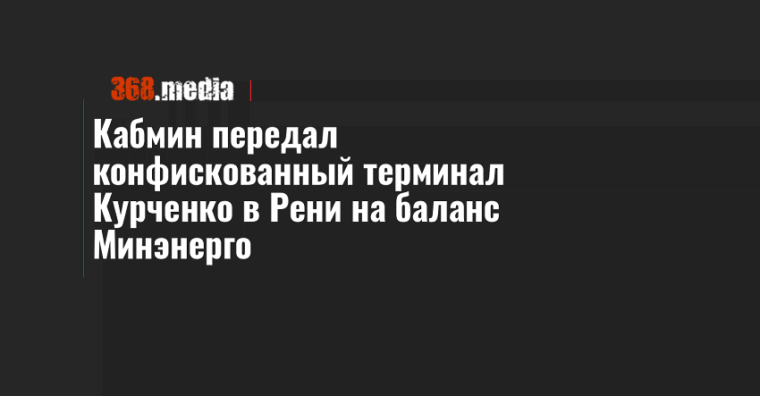 Кабмин передал конфискованный терминал Курченко в Рени на баланс Минэнерго