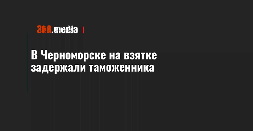 В Черноморске на взятке задержали таможенника
