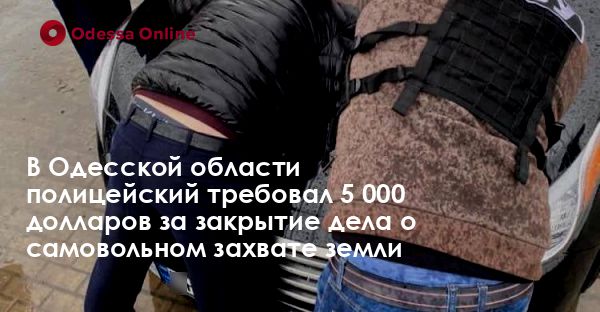 В Одесской области полицейский требовал 5 000 долларов за закрытие дела о самовольном захвате земли