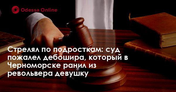 Стрелял по подросткам: суд пожалел дебошира, который в Черноморске ранил из револьвера девушку