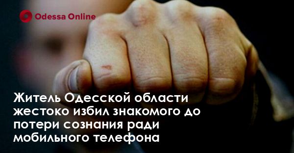 Житель Одесской области жестоко избил знакомого до потери сознания ради мобильного телефона