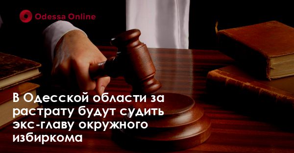 В Одесской области за растрату будут судить экс-главу окружного избиркома