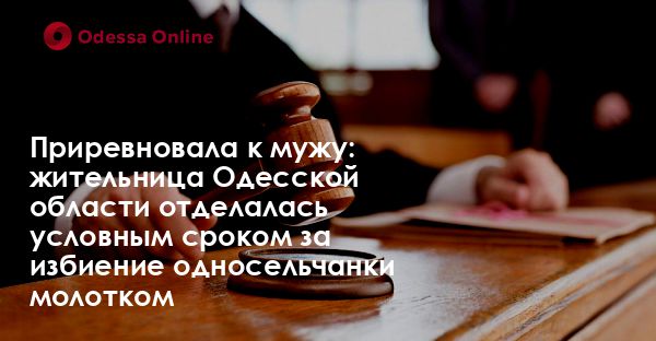 Приревновала к мужу: жительница Одесской области отделалась условным сроком за избиение односельчанки молотком