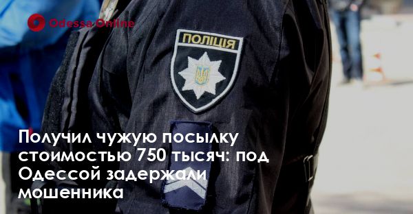 Получил чужую посылку стоимостью 750 тысяч: под Одессой задержали мошенника