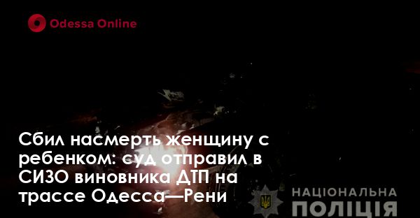 Сбил насмерть женщину с ребенком: суд отправил в СИЗО виновника ДТП на трассе Одесса—Рени
