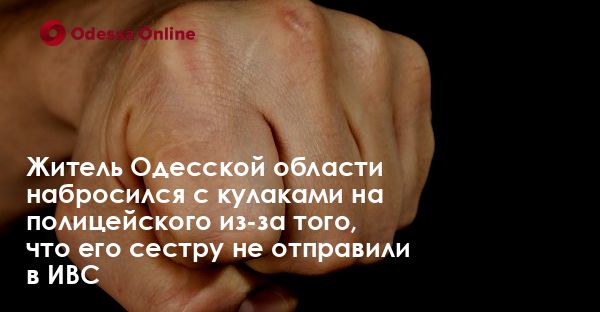 Житель Одесской области набросился с кулаками на полицейского из-за того, что его сестру не отправили в ИВС