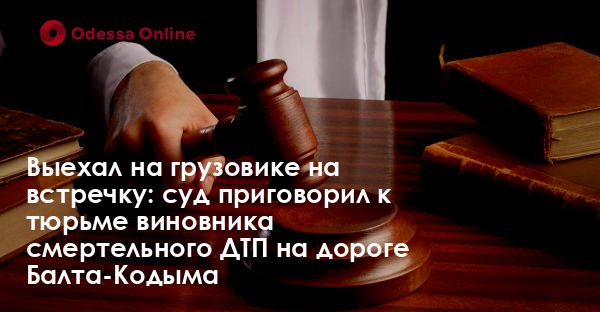Выехал на грузовике на встречку: суд приговорил к тюрьме виновника смертельного ДТП на дороге Балта-Кодыма