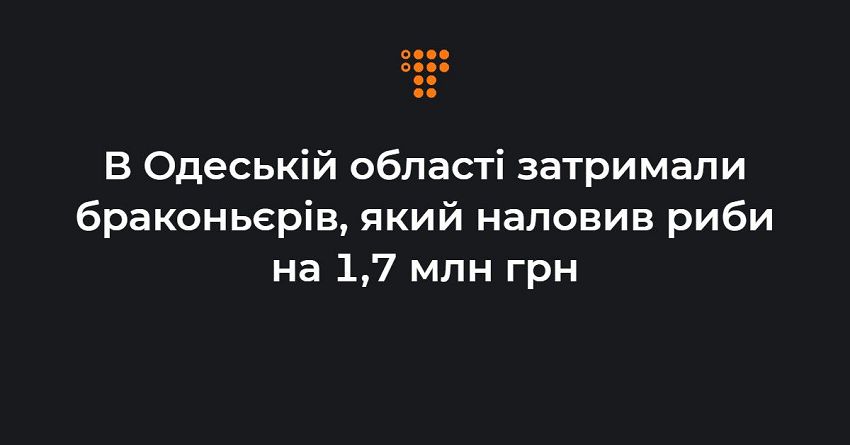 В Одеській області затримали браконьєрів, який наловив риби на 1,7 млн грн